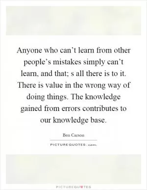 Anyone who can’t learn from other people’s mistakes simply can’t learn, and that; s all there is to it. There is value in the wrong way of doing things. The knowledge gained from errors contributes to our knowledge base Picture Quote #1