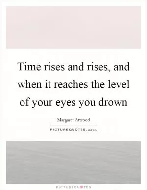Time rises and rises, and when it reaches the level of your eyes you drown Picture Quote #1
