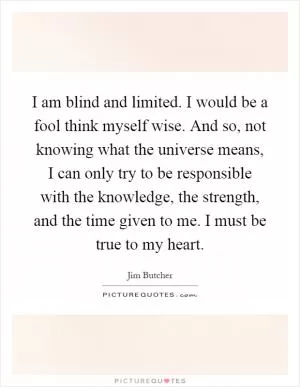 I am blind and limited. I would be a fool think myself wise. And so, not knowing what the universe means, I can only try to be responsible with the knowledge, the strength, and the time given to me. I must be true to my heart Picture Quote #1