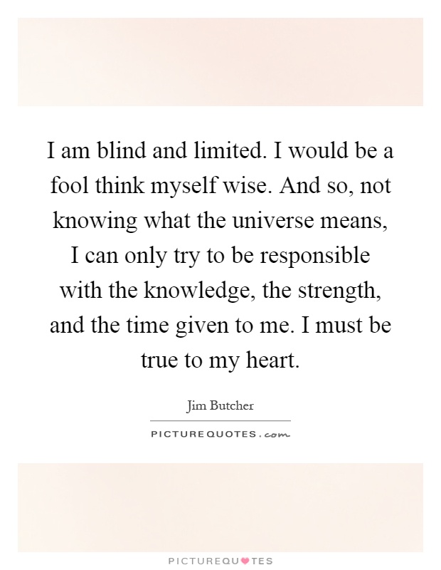 I am blind and limited. I would be a fool think myself wise. And so, not knowing what the universe means, I can only try to be responsible with the knowledge, the strength, and the time given to me. I must be true to my heart Picture Quote #1