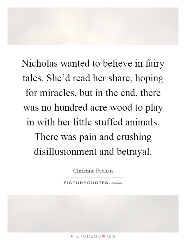 Nicholas wanted to believe in fairy tales. She'd read her share, hoping for miracles, but in the end, there was no hundred acre wood to play in with her little stuffed animals. There was pain and crushing disillusionment and betrayal Picture Quote #1