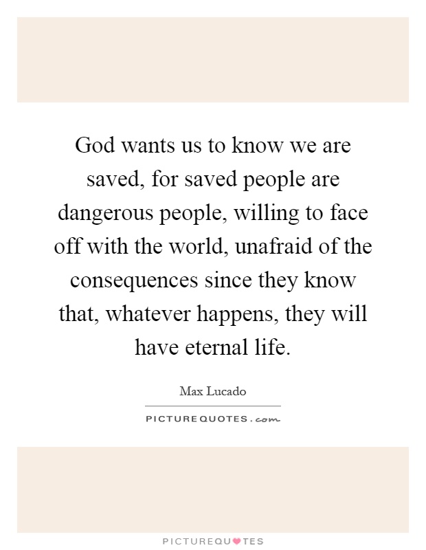 God wants us to know we are saved, for saved people are dangerous people, willing to face off with the world, unafraid of the consequences since they know that, whatever happens, they will have eternal life Picture Quote #1