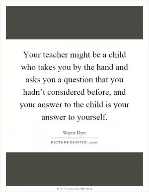 Your teacher might be a child who takes you by the hand and asks you a question that you hadn’t considered before, and your answer to the child is your answer to yourself Picture Quote #1