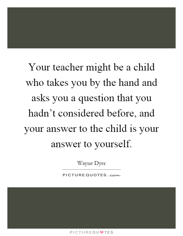 Your teacher might be a child who takes you by the hand and asks you a question that you hadn't considered before, and your answer to the child is your answer to yourself Picture Quote #1