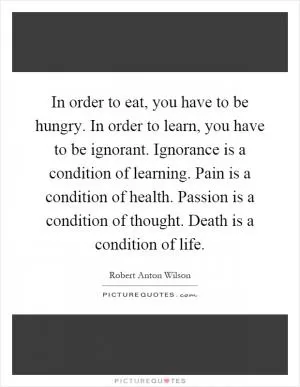 In order to eat, you have to be hungry. In order to learn, you have to be ignorant. Ignorance is a condition of learning. Pain is a condition of health. Passion is a condition of thought. Death is a condition of life Picture Quote #1