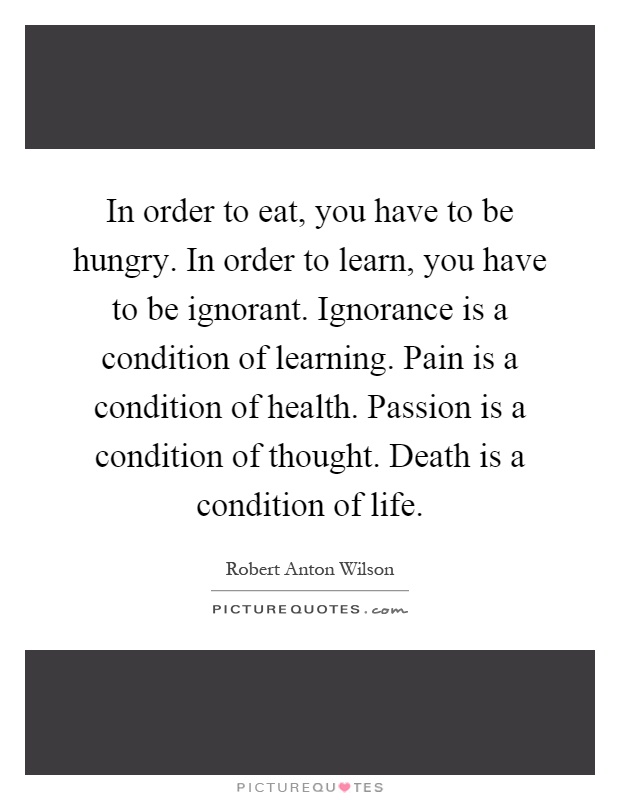 In order to eat, you have to be hungry. In order to learn, you have to be ignorant. Ignorance is a condition of learning. Pain is a condition of health. Passion is a condition of thought. Death is a condition of life Picture Quote #1