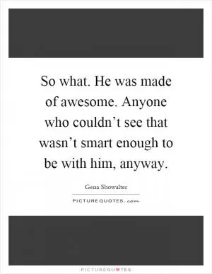 So what. He was made of awesome. Anyone who couldn’t see that wasn’t smart enough to be with him, anyway Picture Quote #1