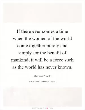 If there ever comes a time when the women of the world come together purely and simply for the benefit of mankind, it will be a force such as the world has never known Picture Quote #1