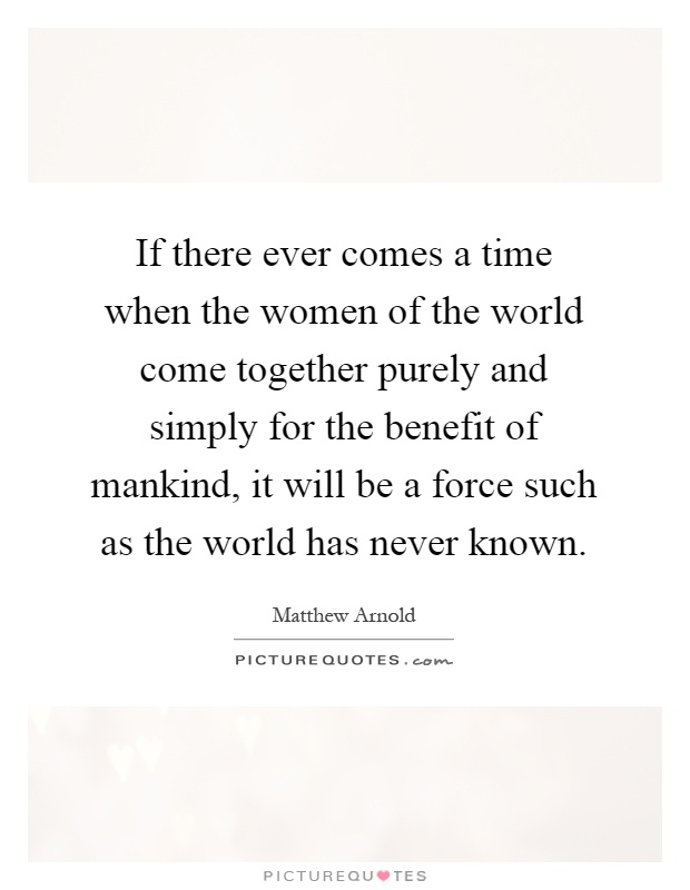 If there ever comes a time when the women of the world come together purely and simply for the benefit of mankind, it will be a force such as the world has never known Picture Quote #1