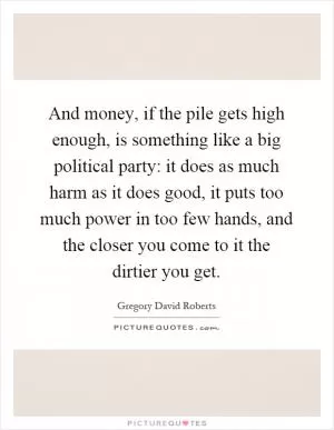 And money, if the pile gets high enough, is something like a big political party: it does as much harm as it does good, it puts too much power in too few hands, and the closer you come to it the dirtier you get Picture Quote #1