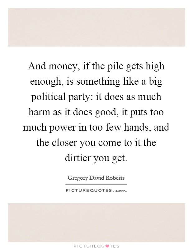 And money, if the pile gets high enough, is something like a big political party: it does as much harm as it does good, it puts too much power in too few hands, and the closer you come to it the dirtier you get Picture Quote #1