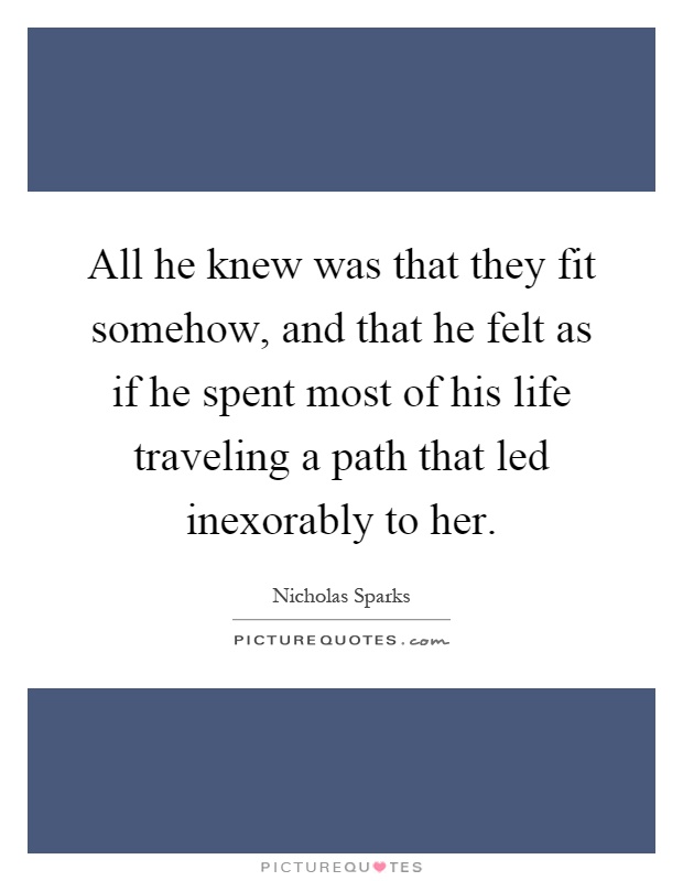 All he knew was that they fit somehow, and that he felt as if he spent most of his life traveling a path that led inexorably to her Picture Quote #1