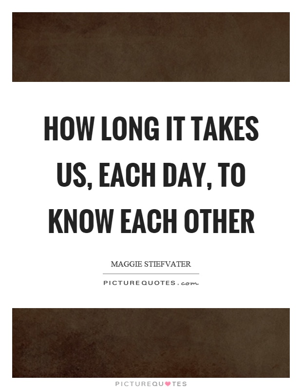 How long it takes us, each day, to know each other Picture Quote #1