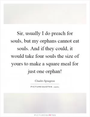 Sir, usually I do preach for souls, but my orphans cannot eat souls. And if they could, it would take four souls the size of yours to make a square meal for just one orphan! Picture Quote #1