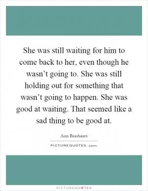 She was still waiting for him to come back to her, even though he wasn’t going to. She was still holding out for something that wasn’t going to happen. She was good at waiting. That seemed like a sad thing to be good at Picture Quote #1