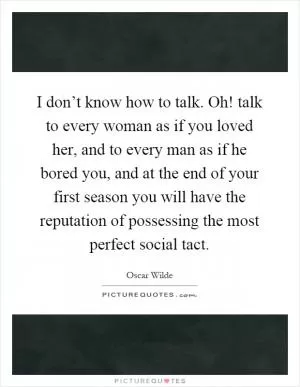 I don’t know how to talk. Oh! talk to every woman as if you loved her, and to every man as if he bored you, and at the end of your first season you will have the reputation of possessing the most perfect social tact Picture Quote #1
