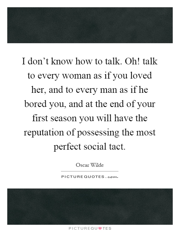 I don't know how to talk. Oh! talk to every woman as if you loved her, and to every man as if he bored you, and at the end of your first season you will have the reputation of possessing the most perfect social tact Picture Quote #1
