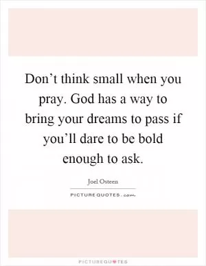 Don’t think small when you pray. God has a way to bring your dreams to pass if you’ll dare to be bold enough to ask Picture Quote #1