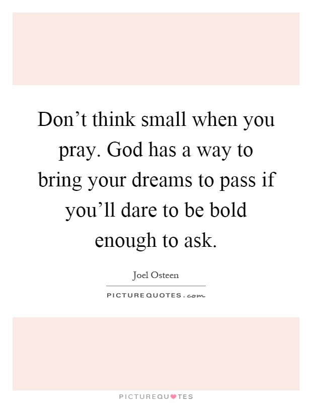 Don't think small when you pray. God has a way to bring your dreams to pass if you'll dare to be bold enough to ask Picture Quote #1