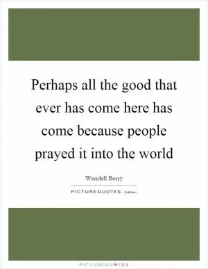 Perhaps all the good that ever has come here has come because people prayed it into the world Picture Quote #1