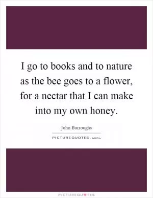 I go to books and to nature as the bee goes to a flower, for a nectar that I can make into my own honey Picture Quote #1