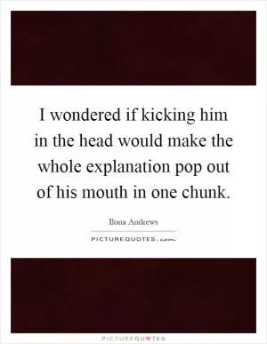 I wondered if kicking him in the head would make the whole explanation pop out of his mouth in one chunk Picture Quote #1