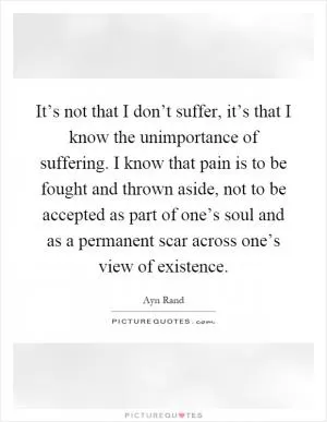 It’s not that I don’t suffer, it’s that I know the unimportance of suffering. I know that pain is to be fought and thrown aside, not to be accepted as part of one’s soul and as a permanent scar across one’s view of existence Picture Quote #1