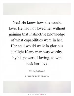 Yes! He knew how she would love. He had not loved her without gaining that instinctive knowledge of what capabilities were in her. Her soul would walk in glorious sunlight if any man was worthy, by his power of loving, to win back her love Picture Quote #1