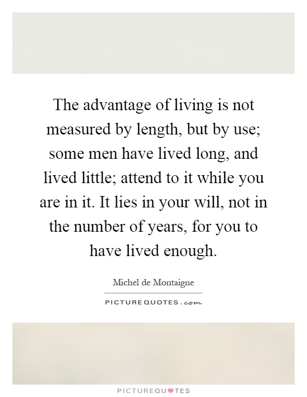 The advantage of living is not measured by length, but by use; some men have lived long, and lived little; attend to it while you are in it. It lies in your will, not in the number of years, for you to have lived enough Picture Quote #1