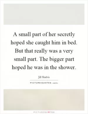 A small part of her secretly hoped she caught him in bed. But that really was a very small part. The bigger part hoped he was in the shower Picture Quote #1