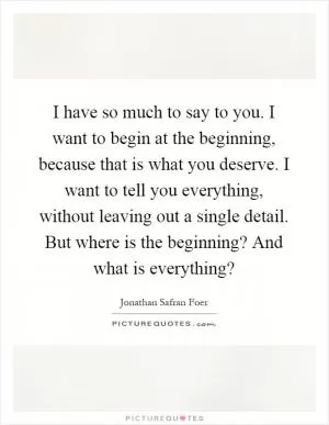 I have so much to say to you. I want to begin at the beginning, because that is what you deserve. I want to tell you everything, without leaving out a single detail. But where is the beginning? And what is everything? Picture Quote #1