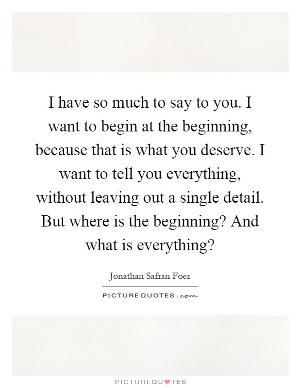 I have so much to say to you. I want to begin at the beginning, because that is what you deserve. I want to tell you everything, without leaving out a single detail. But where is the beginning? And what is everything? Picture Quote #1