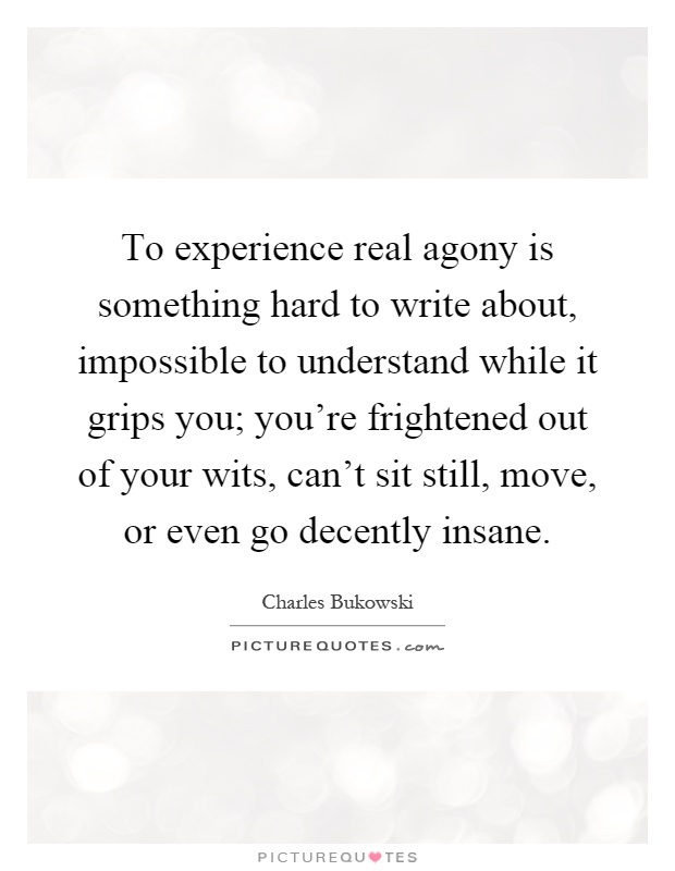 To experience real agony is something hard to write about, impossible to understand while it grips you; you're frightened out of your wits, can't sit still, move, or even go decently insane Picture Quote #1