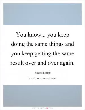 You know... you keep doing the same things and you keep getting the same result over and over again Picture Quote #1