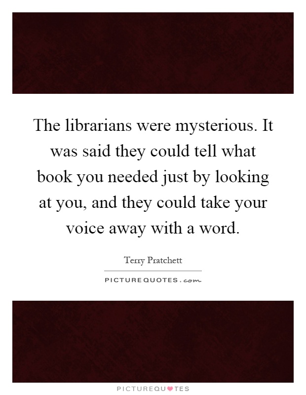 The librarians were mysterious. It was said they could tell what book you needed just by looking at you, and they could take your voice away with a word Picture Quote #1