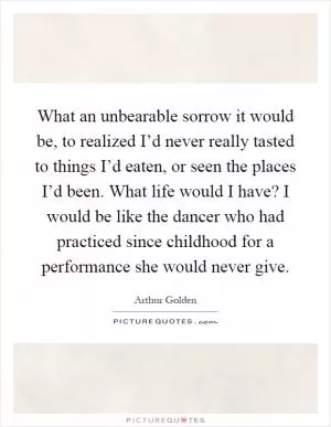 What an unbearable sorrow it would be, to realized I’d never really tasted to things I’d eaten, or seen the places I’d been. What life would I have? I would be like the dancer who had practiced since childhood for a performance she would never give Picture Quote #1