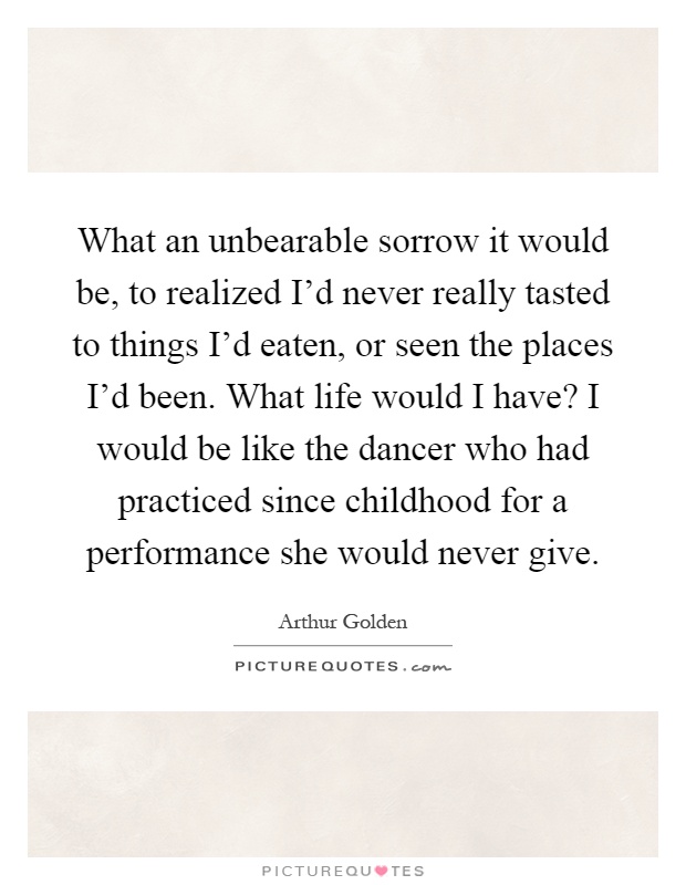 What an unbearable sorrow it would be, to realized I'd never really tasted to things I'd eaten, or seen the places I'd been. What life would I have? I would be like the dancer who had practiced since childhood for a performance she would never give Picture Quote #1
