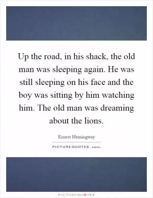 Up the road, in his shack, the old man was sleeping again. He was still sleeping on his face and the boy was sitting by him watching him. The old man was dreaming about the lions Picture Quote #1