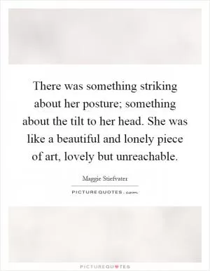 There was something striking about her posture; something about the tilt to her head. She was like a beautiful and lonely piece of art, lovely but unreachable Picture Quote #1