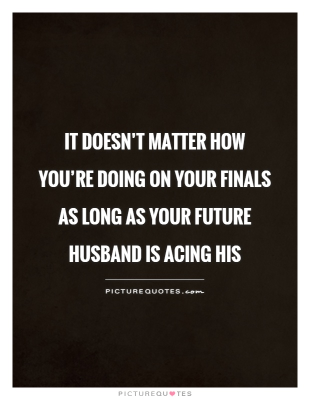 It doesn't matter how you're doing on your finals as long as your future husband is acing his Picture Quote #1