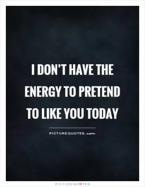 I don’t have the energy to pretend to like you today Picture Quote #1