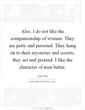 Also, I do not like the companionship of women. They are petty and personal. They hang on to their mysteries and secrets, they act and pretend. I like the character of men better Picture Quote #1