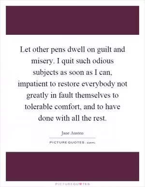 Let other pens dwell on guilt and misery. I quit such odious subjects as soon as I can, impatient to restore everybody not greatly in fault themselves to tolerable comfort, and to have done with all the rest Picture Quote #1