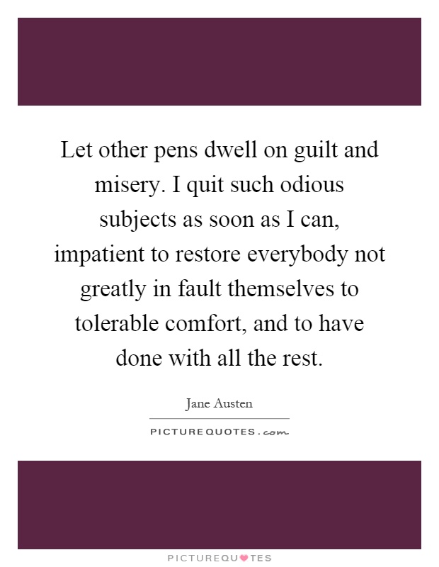 Let other pens dwell on guilt and misery. I quit such odious subjects as soon as I can, impatient to restore everybody not greatly in fault themselves to tolerable comfort, and to have done with all the rest Picture Quote #1