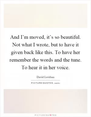And I’m moved, it’s so beautiful. Not what I wrote, but to have it given back like this. To have her remember the words and the tune. To hear it in her voice Picture Quote #1