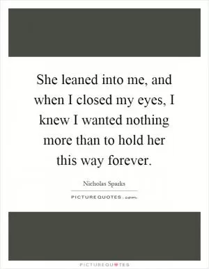 She leaned into me, and when I closed my eyes, I knew I wanted nothing more than to hold her this way forever Picture Quote #1