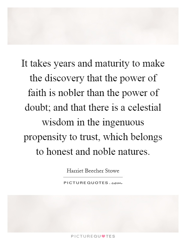 It takes years and maturity to make the discovery that the power of faith is nobler than the power of doubt; and that there is a celestial wisdom in the ingenuous propensity to trust, which belongs to honest and noble natures Picture Quote #1