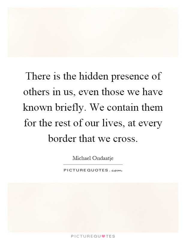 There is the hidden presence of others in us, even those we have known briefly. We contain them for the rest of our lives, at every border that we cross Picture Quote #1