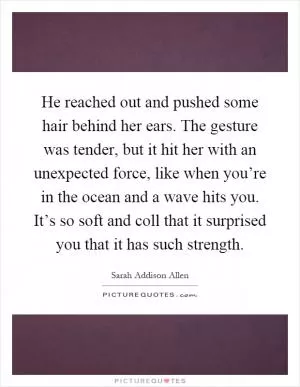 He reached out and pushed some hair behind her ears. The gesture was tender, but it hit her with an unexpected force, like when you’re in the ocean and a wave hits you. It’s so soft and coll that it surprised you that it has such strength Picture Quote #1