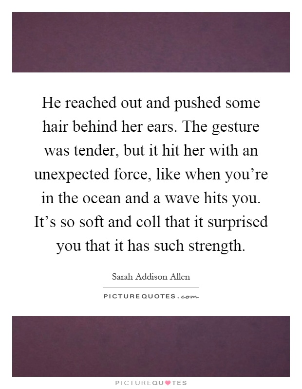 He reached out and pushed some hair behind her ears. The gesture was tender, but it hit her with an unexpected force, like when you're in the ocean and a wave hits you. It's so soft and coll that it surprised you that it has such strength Picture Quote #1